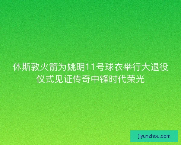 休斯敦火箭为姚明11号球衣举行大退役仪式见证传奇中锋时代荣光