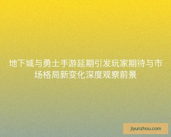 地下城与勇士手游延期引发玩家期待与市场格局新变化深度观察前景