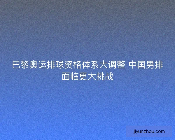 巴黎奥运排球资格体系大调整 中国男排面临更大挑战
