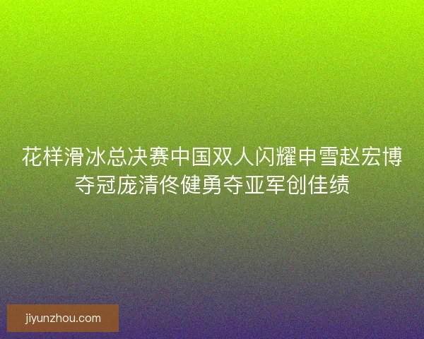 花样滑冰总决赛中国双人闪耀申雪赵宏博夺冠庞清佟健勇夺亚军创佳绩