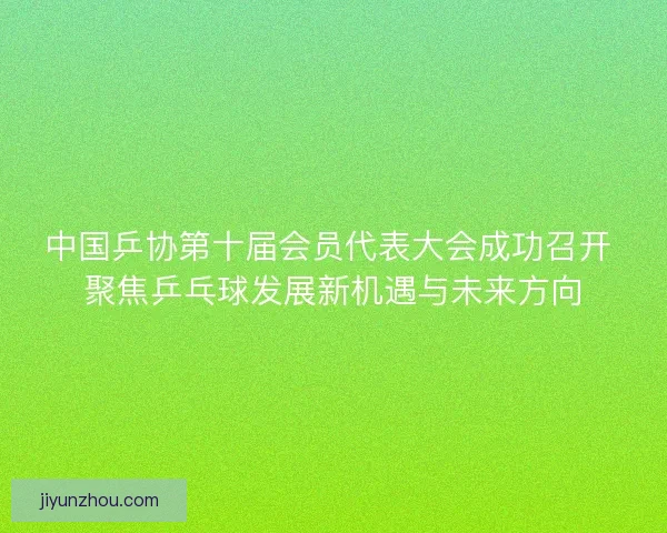 中国乒协第十届会员代表大会成功召开 聚焦乒乓球发展新机遇与未来方向