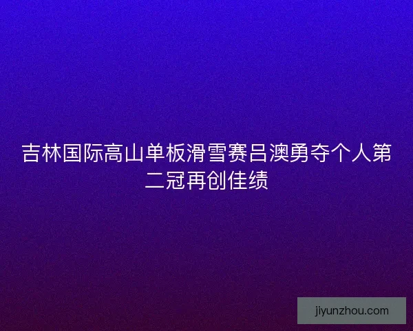 吉林国际高山单板滑雪赛吕澳勇夺个人第二冠再创佳绩