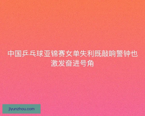 中国乒乓球亚锦赛女单失利既敲响警钟也激发奋进号角