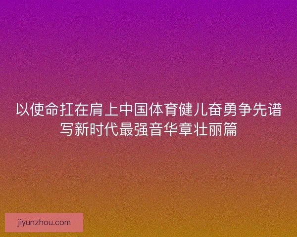 以使命扛在肩上中国体育健儿奋勇争先谱写新时代最强音华章壮丽篇