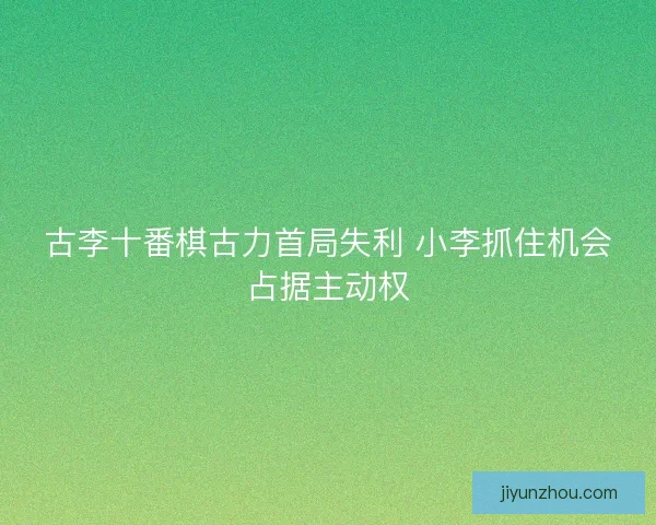 古李十番棋古力首局失利 小李抓住机会占据主动权
